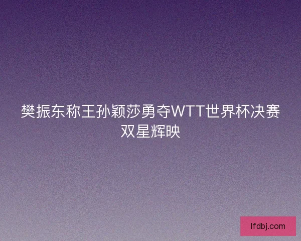 樊振东称王孙颖莎勇夺WTT世界杯决赛双星辉映