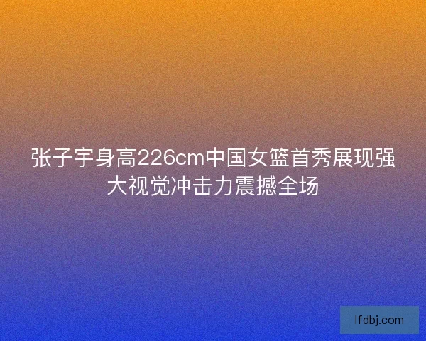 张子宇身高226cm中国女篮首秀展现强大视觉冲击力震撼全场