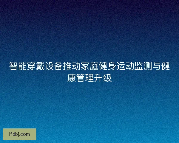 智能穿戴设备推动家庭健身运动监测与健康管理升级