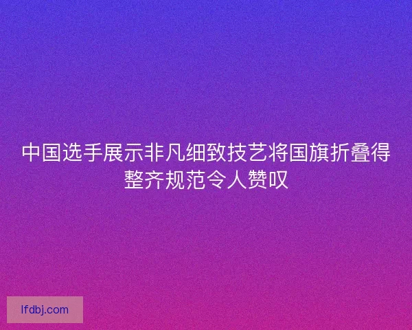 中国选手展示非凡细致技艺将国旗折叠得整齐规范令人赞叹