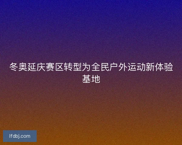 冬奥延庆赛区转型为全民户外运动新体验基地