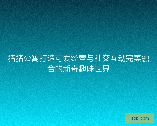 猪猪公寓打造可爱经营与社交互动完美融合的新奇趣味世界