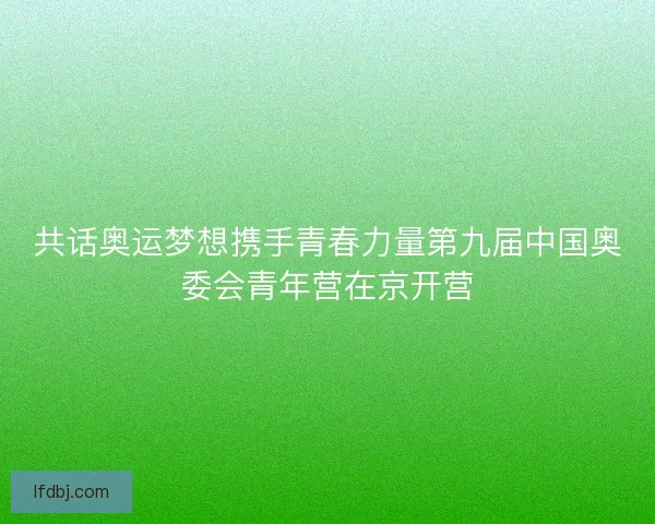共话奥运梦想携手青春力量第九届中国奥委会青年营在京开营