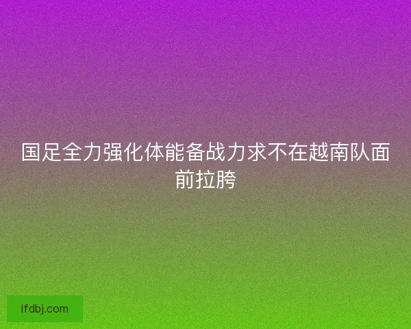 国足全力强化体能备战力求不在越南队面前拉胯