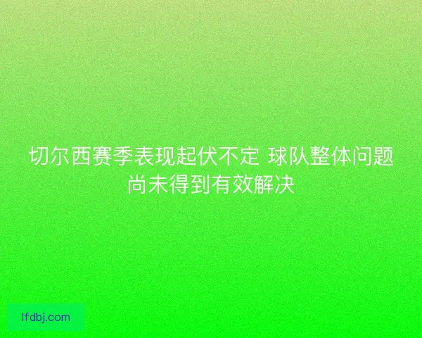 切尔西赛季表现起伏不定 球队整体问题尚未得到有效解决