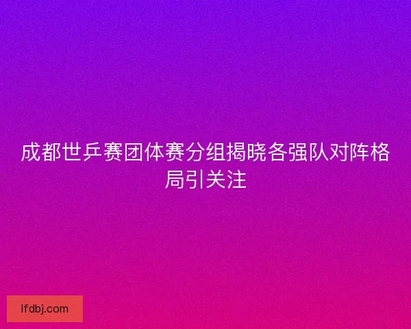 成都世乒赛团体赛分组揭晓各强队对阵格局引关注