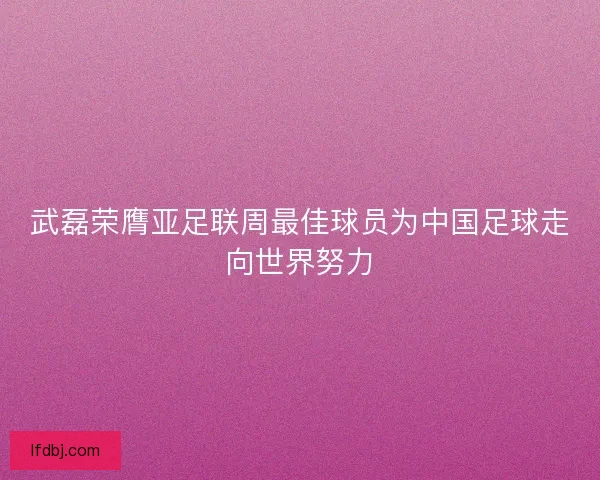 武磊荣膺亚足联周最佳球员为中国足球走向世界努力