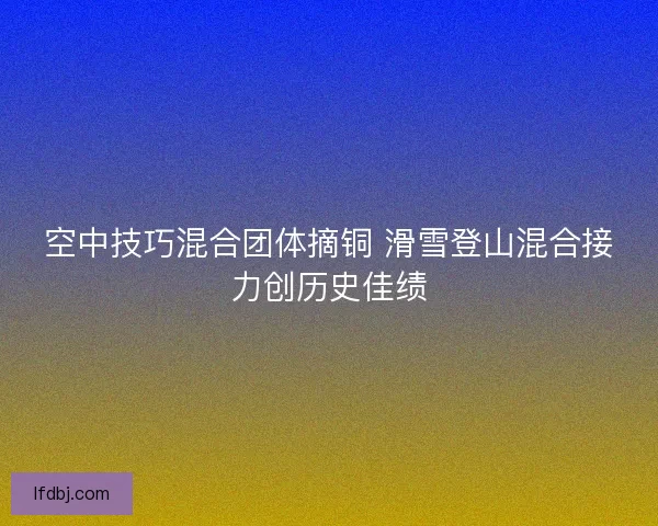 空中技巧混合团体摘铜 滑雪登山混合接力创历史佳绩