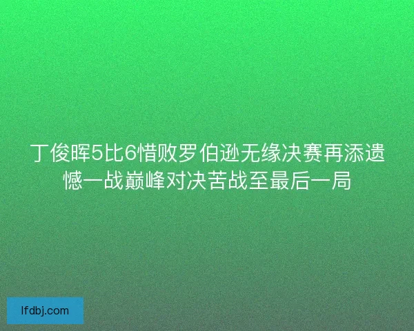 丁俊晖5比6惜败罗伯逊无缘决赛再添遗憾一战巅峰对决苦战至最后一局